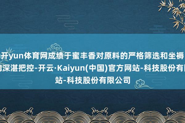 开yun体育网成绩于蜜丰香对原料的严格筛选和坐褥工艺的深湛把控-开云·Kaiyun(中国)官方网站-科技股份有限公司