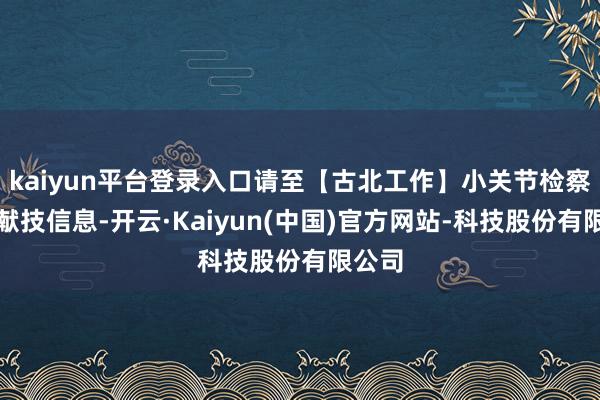 kaiyun平台登录入口请至【古北工作】小关节检察及时献技信息-开云·Kaiyun(中国)官方网站-科技股份有限公司