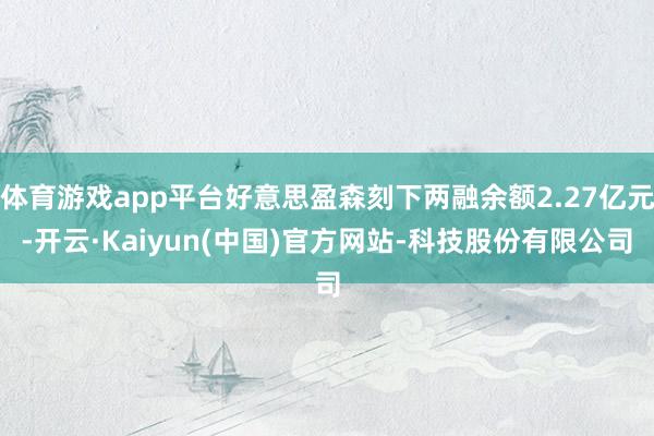 体育游戏app平台好意思盈森刻下两融余额2.27亿元-开云·Kaiyun(中国)官方网站-科技股份有限公司