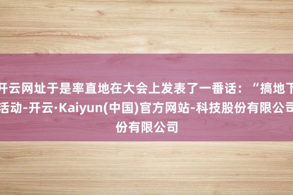 开云网址于是率直地在大会上发表了一番话:“搞地下活动-开云·Kaiyun(中国)官方网站-科技股份有限公司