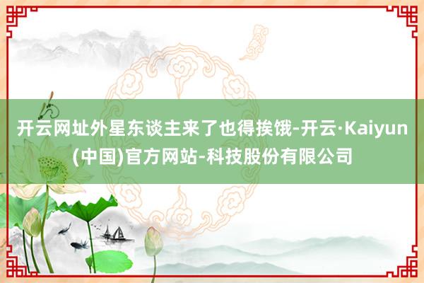 开云网址外星东谈主来了也得挨饿-开云·Kaiyun(中国)官方网站-科技股份有限公司