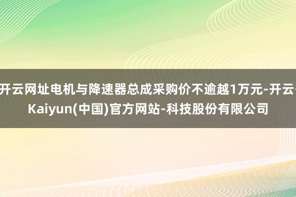 开云网址电机与降速器总成采购价不逾越1万元-开云·Kaiyun(中国)官方网站-科技股份有限公司