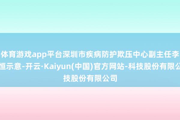 体育游戏app平台深圳市疾病防护欺压中心副主任李晓恒示意-开云·Kaiyun(中国)官方网站-科技股份有限公司