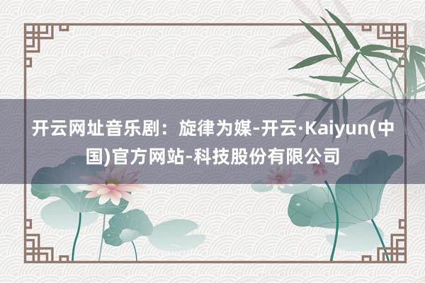 开云网址 音乐剧:旋律为媒-开云·Kaiyun(中国)官方网站-科技股份有限公司
