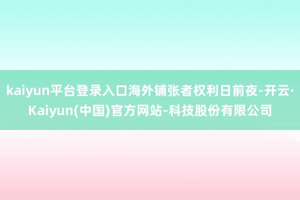 kaiyun平台登录入口海外铺张者权利日前夜-开云·Kaiyun(中国)官方网站-科技股份有限公司