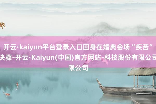 开云·kaiyun平台登录入口回身在婚典会场“疾苦”决骤-开云·Kaiyun(中国)官方网站-科技股份有限公司
