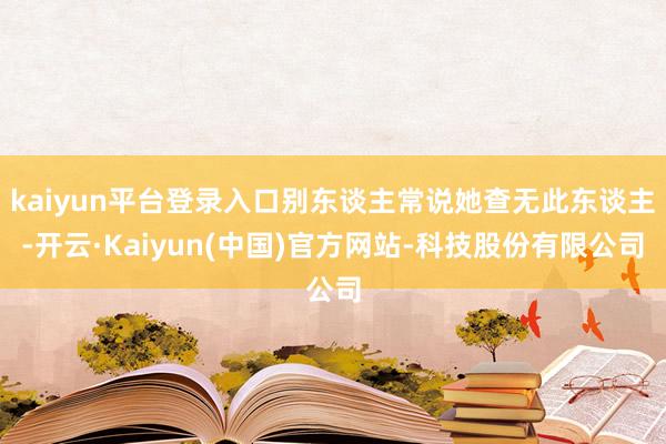 kaiyun平台登录入口别东谈主常说她查无此东谈主-开云·Kaiyun(中国)官方网站-科技股份有限公司