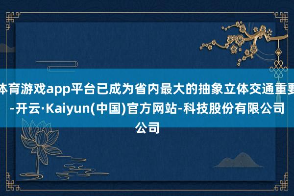 体育游戏app平台已成为省内最大的抽象立体交通重要-开云·Kaiyun(中国)官方网站-科技股份有限公司