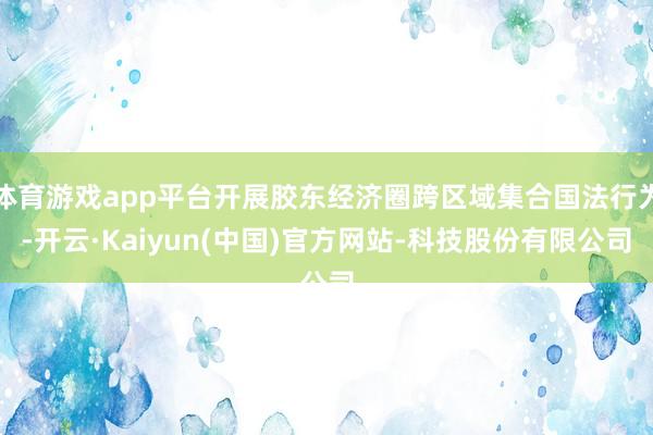 体育游戏app平台开展胶东经济圈跨区域集合国法行为-开云·Kaiyun(中国)官方网站-科技股份有限公司