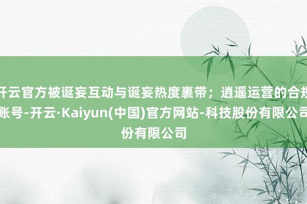 开云官方被诞妄互动与诞妄热度裹带；逍遥运营的合规账号-开云·Kaiyun(中国)官方网站-科技股份有限公司