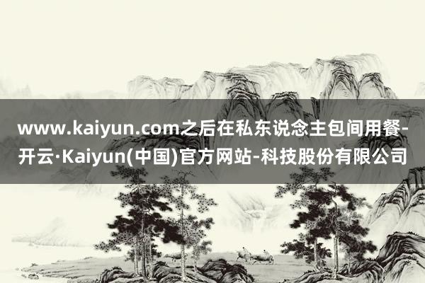 www.kaiyun.com之后在私东说念主包间用餐-开云·Kaiyun(中国)官方网站-科技股份有限公司