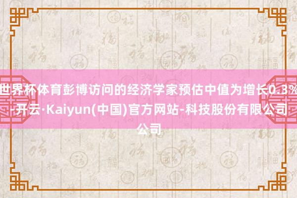 世界杯体育彭博访问的经济学家预估中值为增长0.3%-开云·Kaiyun(中国)官方网站-科技股份有限公司