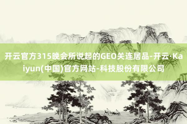 开云官方315晚会所说起的GEO关连居品-开云·Kaiyun(中国)官方网站-科技股份有限公司