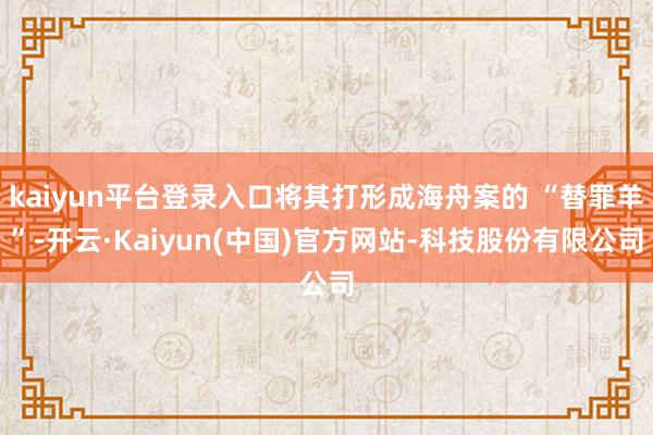 kaiyun平台登录入口将其打形成海舟案的 “替罪羊”-开云·Kaiyun(中国)官方网站-科技股份有限公司