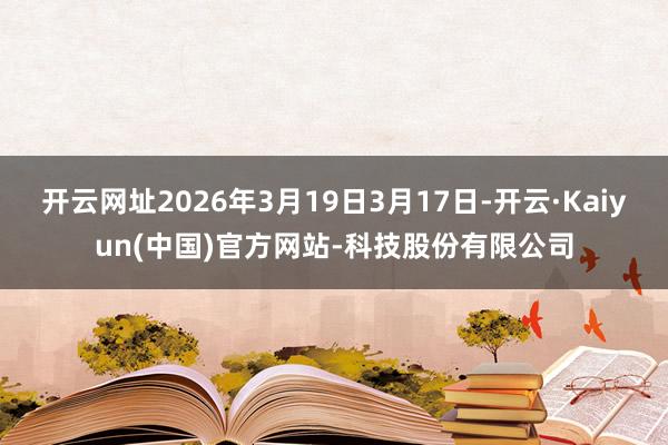 开云网址2026年3月19日3月17日-开云·Kaiyun(中国)官方网站-科技股份有限公司