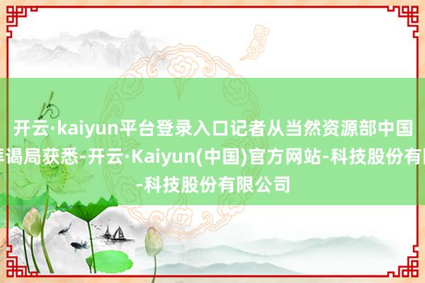 开云·kaiyun平台登录入口记者从当然资源部中国地质拜谒局获悉-开云·Kaiyun(中国)官方网站-科技股份有限公司