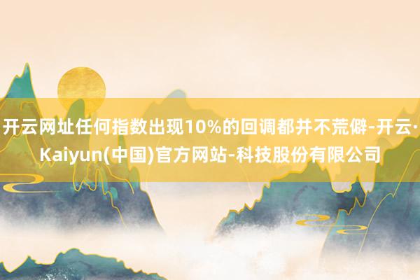开云网址任何指数出现10%的回调都并不荒僻-开云·Kaiyun(中国)官方网站-科技股份有限公司