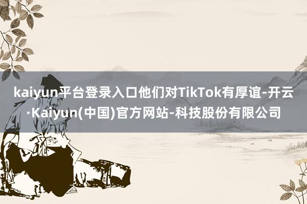 kaiyun平台登录入口他们对TikTok有厚谊-开云·Kaiyun(中国)官方网站-科技股份有限公司