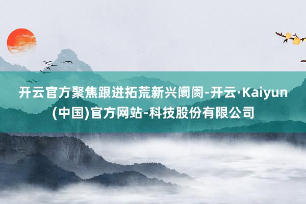 开云官方 聚焦跟进拓荒新兴阛阓-开云·Kaiyun(中国)官方网站-科技股份有限公司