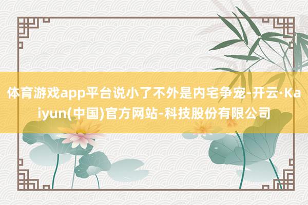 体育游戏app平台说小了不外是内宅争宠-开云·Kaiyun(中国)官方网站-科技股份有限公司