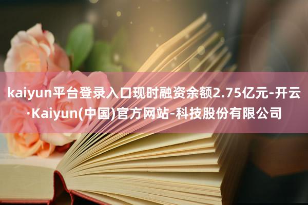 kaiyun平台登录入口现时融资余额2.75亿元-开云·Kaiyun(中国)官方网站-科技股份有限公司