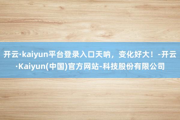 开云·kaiyun平台登录入口天呐,变化好大!-开云·Kaiyun(中国)官方网站-科技股份有限公司