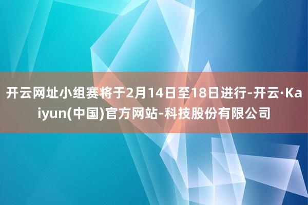 开云网址小组赛将于2月14日至18日进行-开云·Kaiyun(中国)官方网站-科技股份有限公司