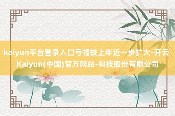 kaiyun平台登录入口亏幅较上年近一步扩大-开云·Kaiyun(中国)官方网站-科技股份有限公司