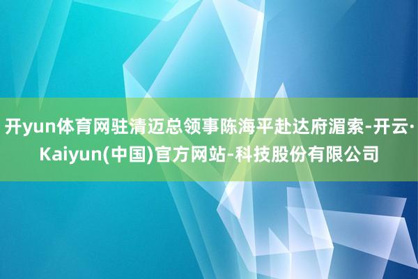 开yun体育网驻清迈总领事陈海平赴达府湄索-开云·Kaiyun(中国)官方网站-科技股份有限公司