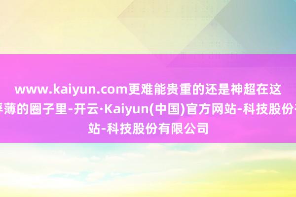 www.kaiyun.com更难能贵重的还是神超在这个相对浮薄的圈子里-开云·Kaiyun(中国)官方网站-科技股份有限公司