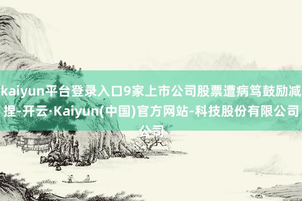 kaiyun平台登录入口9家上市公司股票遭病笃鼓励减捏-开云·Kaiyun(中国)官方网站-科技股份有限公司
