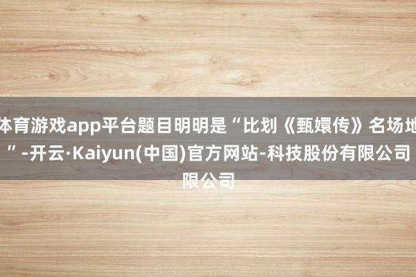体育游戏app平台题目明明是“比划《甄嬛传》名场地”-开云·Kaiyun(中国)官方网站-科技股份有限公司