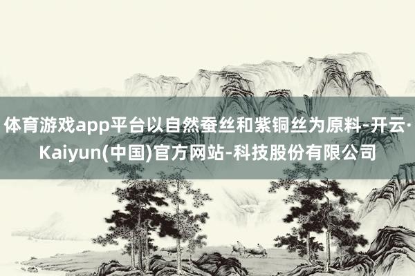 体育游戏app平台以自然蚕丝和紫铜丝为原料-开云·Kaiyun(中国)官方网站-科技股份有限公司