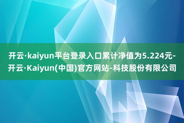 开云·kaiyun平台登录入口累计净值为5.224元-开云·Kaiyun(中国)官方网站-科技股份有限公司