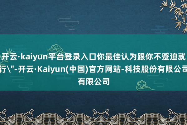 开云·kaiyun平台登录入口你最佳认为跟你不蹙迫就行