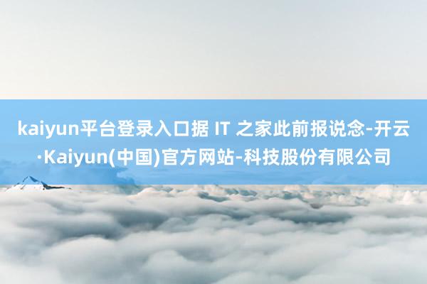 kaiyun平台登录入口据 IT 之家此前报说念-开云·Kaiyun(中国)官方网站-科技股份有限公司