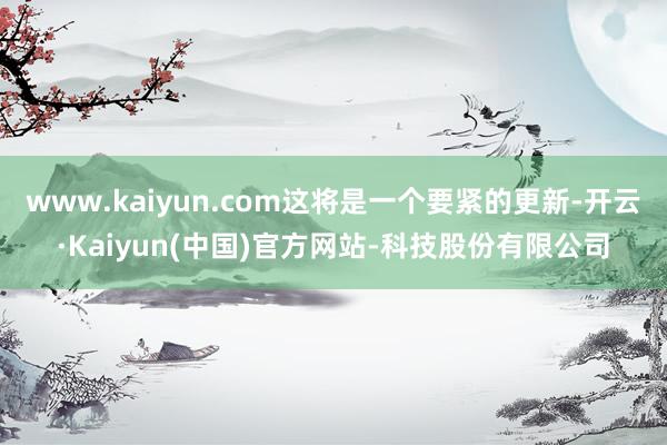 www.kaiyun.com这将是一个要紧的更新-开云·Kaiyun(中国)官方网站-科技股份有限公司