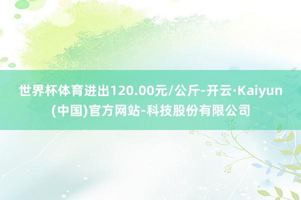 世界杯体育进出120.00元/公斤-开云·Kaiyun(中国)官方网站-科技股份有限公司