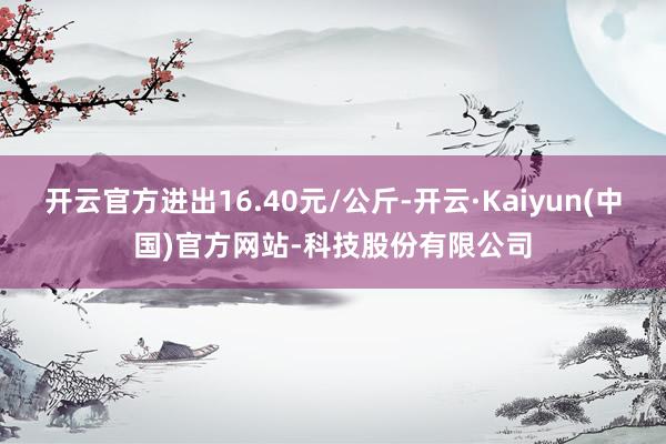 开云官方进出16.40元/公斤-开云·Kaiyun(中国)官方网站-科技股份有限公司