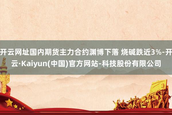 开云网址国内期货主力合约渊博下落 烧碱跌近3%-开云·Kaiyun(中国)官方网站-科技股份有限公司