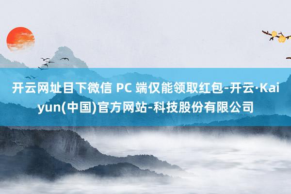 开云网址目下微信 PC 端仅能领取红包-开云·Kaiyun(中国)官方网站-科技股份有限公司
