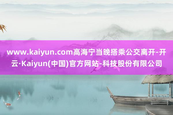 www.kaiyun.com高海宁当晚搭乘公交离开-开云·Kaiyun(中国)官方网站-科技股份有限公司