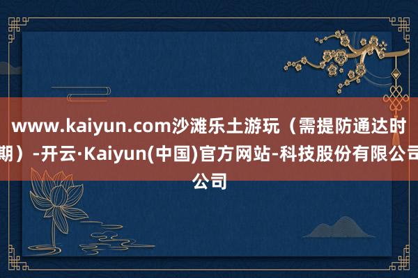 www.kaiyun.com沙滩乐土游玩（需提防通达时期）-开云·Kaiyun(中国)官方网站-科技股份有限公司