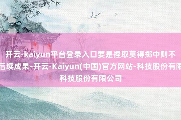开云·kaiyun平台登录入口要是捏取莫得掷中则不会有后续成果-开云·Kaiyun(中国)官方网站-科技股份有限公司