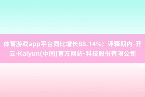 体育游戏app平台同比增长88.14%；评释期内-开云·Kaiyun(中国)官方网站-科技股份有限公司