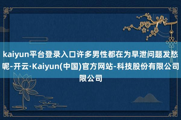 kaiyun平台登录入口许多男性都在为早泄问题发愁呢-开云·Kaiyun(中国)官方网站-科技股份有限公司
