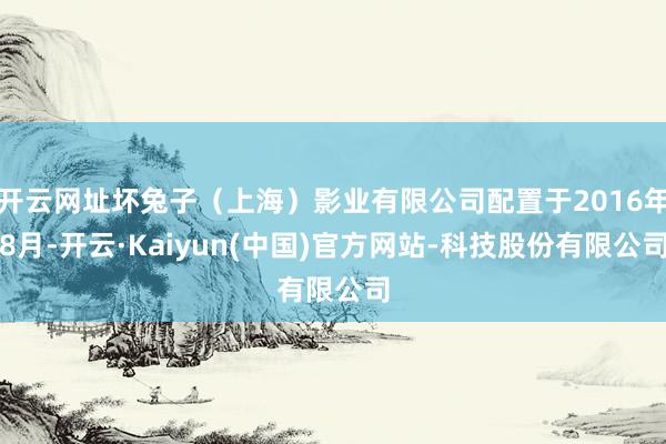 开云网址坏兔子（上海）影业有限公司配置于2016年8月-开云·Kaiyun(中国)官方网站-科技股份有限公司