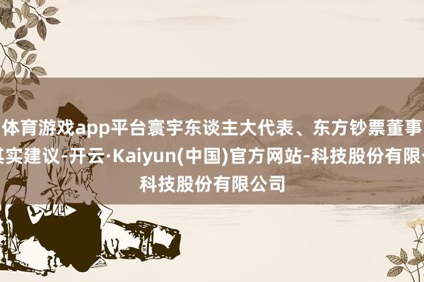 体育游戏app平台寰宇东谈主大代表、东方钞票董事长其实建议-开云·Kaiyun(中国)官方网站-科技股份有限公司