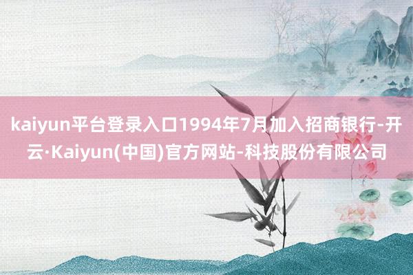 kaiyun平台登录入口1994年7月加入招商银行-开云·Kaiyun(中国)官方网站-科技股份有限公司