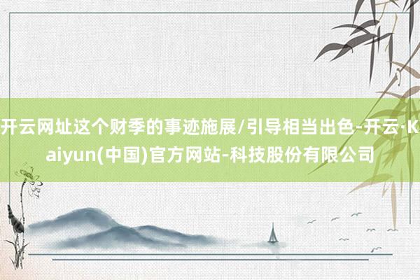 开云网址这个财季的事迹施展/引导相当出色-开云·Kaiyun(中国)官方网站-科技股份有限公司